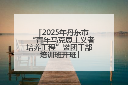 2025年丹东市“青年马克思主义者培养工程”暨团干部培训班开班