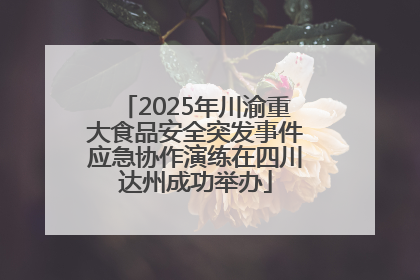 2025年川渝重大食品安全突发事件应急协作演练在四川达州成功举办