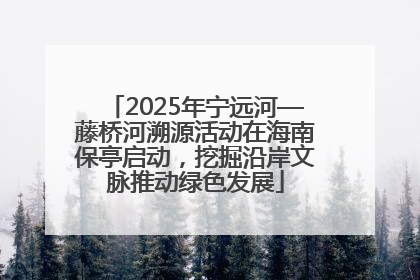 2025年宁远河—藤桥河溯源活动在海南保亭启动，挖掘沿岸文脉推动绿色发展