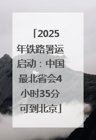 2025年铁路暑运启动：中国最北省会4小时35分可到北京