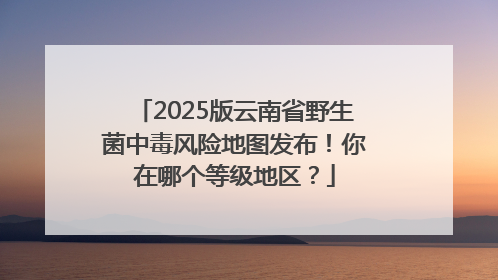 2025版云南省野生菌中毒风险地图发布！你在哪个等级地区？