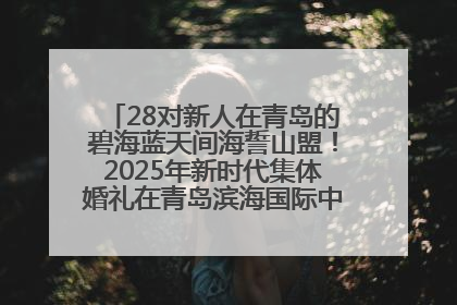 28对新人在青岛的碧海蓝天间海誓山盟！2025年新时代集体婚礼在青岛滨海国际中心文明实践广场举行