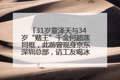 31岁章泽天与34岁“赌王”千金何超莲同框，此前曾现身京东深圳总部，请工友喝冰饮，点了300多杯