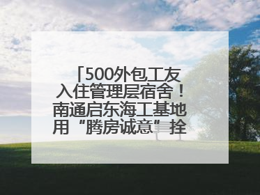 500外包工友入住管理层宿舍！南通启东海工基地用“腾房诚意”拴心留人