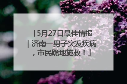 5月27日最佳情报｜济南一男子突发疾病，市民跪地施救！