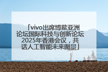 vivo出席博鳌亚洲论坛国际科技与创新论坛2025年香港会议，共话人工智能未来图景